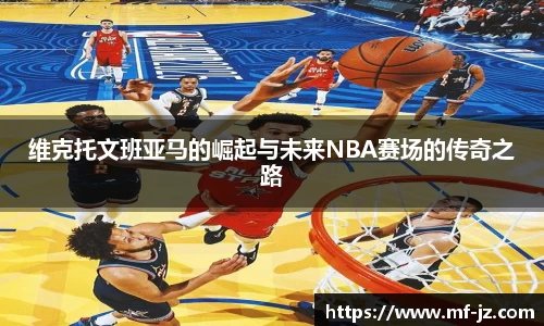 维克托文班亚马的崛起与未来NBA赛场的传奇之路